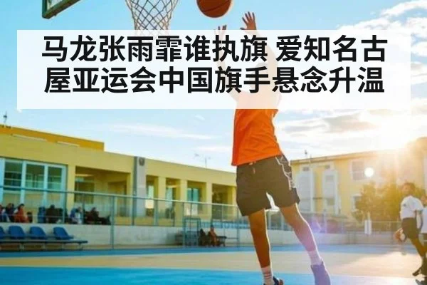 马龙张雨霏谁执旗 爱知名古屋亚运会中国旗手悬念升温