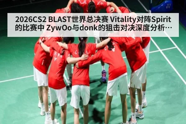2026CS2 BLAST世界总决赛 Vitality对阵Spirit的比赛中 ZywOo与donk的狙击对决深度分析及战术展望与胜负预测
