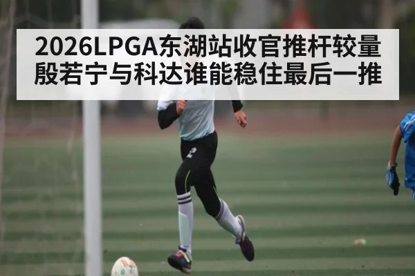 2026LPGA东湖站收官推杆较量 殷若宁与科达谁能稳住最后一推